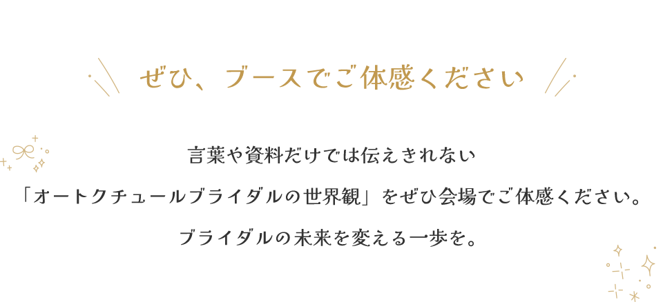 言葉や資料だけでは伝えきれない「オートクチュールブライダルの世界観」をぜひ会場でご体感ください。ブライダルの未来を変える一歩を。