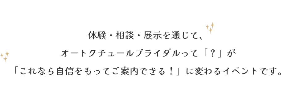 体験・相談・展示を通じて、オートクチュールブライダルって「？」が「これなら自信をもってご案内できる！」に変わるイベントです。